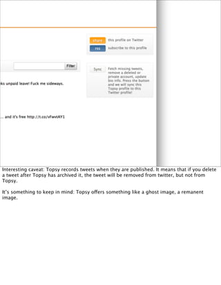 Interesting caveat: Topsy records tweets when they are published. It means that if you delete
a tweet after Topsy has archived it, the tweet will be removed from twitter, but not from
Topsy.

It’s something to keep in mind: Topsy offers something like a ghost image, a remanent
image.
 