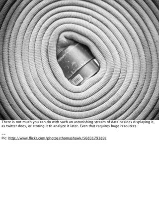 There is not much you can do with such an astonishing stream of data besides displaying it,
as twitter does, or storing it to analyze it later. Even that requires huge resources.

--
Pic: http://www.ﬂickr.com/photos/thomashawk/5683179189/
 