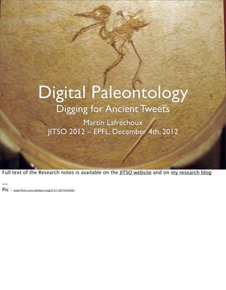 Digital Paleontology
                                   Digging for Ancient Tweets
                                       Martin Lafréchoux
                             JITSO 2012 – EPFL, December 4th, 2012




Full text of the Research notes is available on the JITSO website and on my research blog

--
Pic :   www.ﬂickr.com/photos/mag3737/307016400/
 