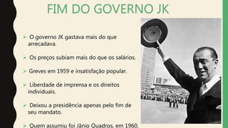 FIM DO GOVERNO JK
 O governo JK gastava mais do que
arrecadava.
 Os preços subiam mais do que os salários.
 Greves em 1959 e insatisfação popular.
 Liberdade de imprensa e os direitos
individuais.
 Deixou a presidência apenas pelo fim de
seu mandato.
 Quem assumiu foi Jânio Quadros, em 1960.
 