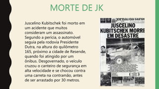 MORTE DE JK
Juscelino Kubitschek foi morto em
um acidente que muitos
consideram um assassinato.
Segundo a perícia, o automóvel
seguia pela rodovia Presidente
Dutra, na altura do quilômetro
165, próximo a cidade de Resende,
quando foi atingido por um
ônibus. Desgovernado, o veículo
cruzou o canteiro de segurança em
alta velocidade e se chocou contra
uma carreta na contramão, antes
de ser arrastado por 30 metros.
 