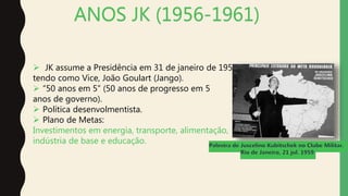 ANOS JK (1956-1961)
 JK assume a Presidência em 31 de janeiro de 1956,
tendo como Vice, João Goulart (Jango).
 “50 anos em 5” (50 anos de progresso em 5
anos de governo).
 Política desenvolmentista.
 Plano de Metas:
Investimentos em energia, transporte, alimentação,
indústria de base e educação.
 