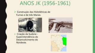 ANOS JK (1956-1961)
 Construção das Hidrelétricas de
Furnas e de três Marias.
 Criação da Sudene -
Superintendência do
Desenvolvimento do
Nordeste.
 