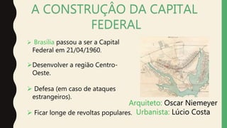 A CONSTRUÇÂO DA CAPITAL
FEDERAL
 Brasília passou a ser a Capital
Federal em 21/04/1960.
Desenvolver a região Centro-
Oeste.
 Defesa (em caso de ataques
estrangeiros).
 Ficar longe de revoltas populares.
Arquiteto: Oscar Niemeyer
Urbanista: Lúcio Costa
 