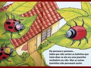 Ela pensava e pensava…
Sabia que não seriam as bolinhas que
iriam dizer se ela era uma joaninha
verdadeira ou não. Mas as outras
joaninhas não pensavam assim.
 