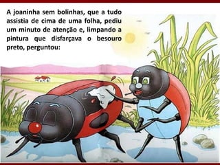 A joaninha sem bolinhas, que a tudo
assistia de cima de uma folha, pediu
um minuto de atenção e, limpando a
pintura que disfarçava o besouro
preto, perguntou:
 