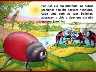 Por isso ela era diferente. As outras
joaninhas não lhe ligavam nenhuma.
Cada uma com as suas bolinhas,
passavam a vida a dizer que ela não
era uma joaninha.
 