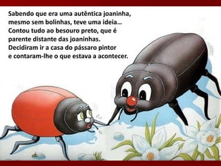 Sabendo que era uma autêntica joaninha,
mesmo sem bolinhas, teve uma ideia…
Contou tudo ao besouro preto, que é
parente distante das joaninhas.
Decidiram ir a casa do pássaro pintor
e contaram-lhe o que estava a acontecer.
 