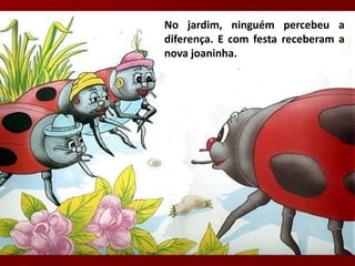 No jardim, ninguém percebeu a
diferença. E com festa receberam a
nova joaninha.
 