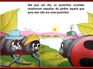 Até que um dia, as joaninhas reunidas
resolveram expulsar do jardim aquela que
para elas não era uma joaninha!
 