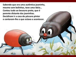 Sabendo que era uma autêntica joaninha,
mesmo sem bolinhas, teve uma ideia…
Contou tudo ao besouro preto, que é
parente distante das joaninhas.
Decidiram ir a casa do pássaro pintor
e contaram-lhe o que estava a acontecer.
 