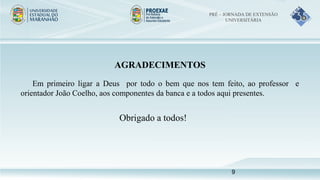AGRADECIMENTOS
Em primeiro ligar a Deus por todo o bem que nos tem feito, ao professor e
orientador João Coelho, aos componentes da banca e a todos aqui presentes.
Obrigado a todos!
PRÉ – JORNADA DE EXTENSÃO
UNIVERSITÁRIA
9
 
