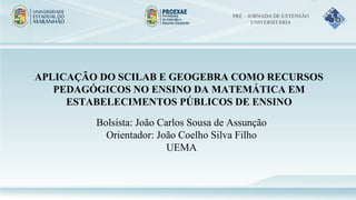APLICAÇÃO DO SCILAB E GEOGEBRA COMO RECURSOS
PEDAGÓGICOS NO ENSINO DA MATEMÁTICA EM
ESTABELECIMENTOS PÚBLICOS DE ENSINO
Bolsista: João Carlos Sousa de Assunção
Orientador: João Coelho Silva Filho
UEMA
PRÉ – JORNADA DE EXTENSÃO
UNIVERSITÁRIA
 