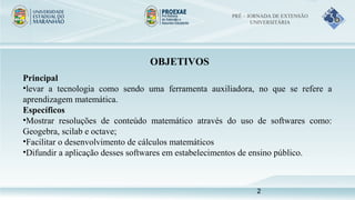 OBJETIVOS
Principal
•levar a tecnologia como sendo uma ferramenta auxiliadora, no que se refere a
aprendizagem matemática.
Específicos
•Mostrar resoluções de conteúdo matemático através do uso de softwares como:
Geogebra, scilab e octave;
•Facilitar o desenvolvimento de cálculos matemáticos
•Difundir a aplicação desses softwares em estabelecimentos de ensino público.
PRÉ – JORNADA DE EXTENSÃO
UNIVERSITÁRIA
2
 