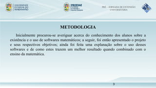 METODOLOGIA
Inicialmente procurou-se averiguar acerca do conhecimento dos alunos sobre a
existência e o uso de softwares matemáticos; a seguir, foi então apresentado o projeto
e seus respectivos objetivos; ainda foi feita uma explanação sobre o uso desses
softwares e de como estes trazem um melhor resultado quando combinado com o
ensino da matemática.
PRÉ – JORNADA DE EXTENSÃO
UNIVERSITÁRIA
3
 