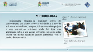 METODOLOGIA
Inicialmente procurou-se averiguar acerca do
conhecimento dos alunos sobre a existência e o uso de
softwares matemáticos; a seguir, foi apresentado o projeto
e seus respectivos objetivos; ainda foi feita uma
explanação sobre o uso desses softwares e de como estes
trazem um melhor resultado quando combinado com o
ensino da matemática.
Figura 1 - Alunos em regência de
classe
Fonte: Elaborado pelo próprio
autor
PRÉ – JORNADA DE EXTENSÃO
UNIVERSITÁRIA
4
 