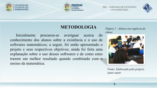 METODOLOGIA
Inicialmente procurou-se averiguar acerca do
conhecimento dos alunos sobre a existência e o uso de
softwares matemáticos; a seguir, foi então apresentado o
projeto e seus respectivos objetivos; ainda foi feita uma
explanação sobre o uso desses softwares e de como estes
trazem um melhor resultado quando combinado com o
ensino da matemática.
Figura 1 - Alunos em regência de
classe
Fonte: Elaborado pelo próprio
autor autor
PRÉ – JORNADA DE EXTENSÃO
UNIVERSITÁRIA
5
 