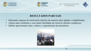 RESULTADOS PARCIAIS
• Educandos capazes de resolverem cálculos de maneira mais rápidas e simplificadas;
• Alunos mais confiantes e com maior facilidade em resolver cálculos complexos;
• Melhor aproximação entre o aluno e o aprendizado da matemática.
PRÉ – JORNADA DE EXTENSÃO
UNIVERSITÁRIA
6
 