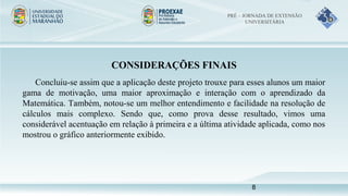CONSIDERAÇÕES FINAIS
Concluiu-se assim que a aplicação deste projeto trouxe para esses alunos um maior
gama de motivação, uma maior aproximação e interação com o aprendizado da
Matemática. Também, notou-se um melhor entendimento e facilidade na resolução de
cálculos mais complexo. Sendo que, como prova desse resultado, vimos uma
considerável acentuação em relação à primeira e a última atividade aplicada, como nos
mostrou o gráfico anteriormente exibido.
PRÉ – JORNADA DE EXTENSÃO
UNIVERSITÁRIA
8
 