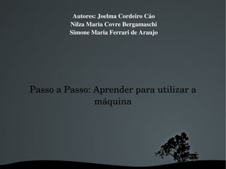 Autores: Joelma Cordeiro Cáo Nilza Maria Covre Bergamaschi Simone Maria Ferrari de Araujo Passo a Passo: Aprender para utilizar a máquina 