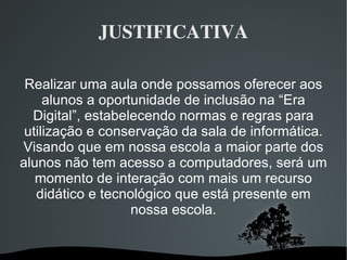 JUSTIFICATIVA Realizar uma aula onde possamos oferecer aos alunos a oportunidade de inclusão na “Era Digital”, estabelecendo normas e regras para utilização e conservação da sala de informática. Visando que em nossa escola a maior parte dos alunos não tem acesso a computadores, será um momento de interação com mais um recurso didático e tecnológico que está presente em nossa escola. 