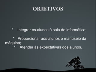 OBJETIVOS *  Integrar os alunos à sala de informática; *  Proporcionar aos alunos o manuseio da máquina;  *  Atender às expectativas dos alunos. 