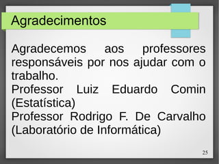 25
Agradecimentos
Agradecemos aos professores
responsáveis por nos ajudar com o
trabalho.
Professor Luiz Eduardo Comin
(Estatística)
Professor Rodrigo F. De Carvalho
(Laboratório de Informática)
 