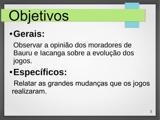 3
Objetivos
● Gerais:
Observar a opinião dos moradores de
Bauru e Iacanga sobre a evolução dos
jogos.
● Específicos:
Relatar as grandes mudanças que os jogos
realizaram.
 