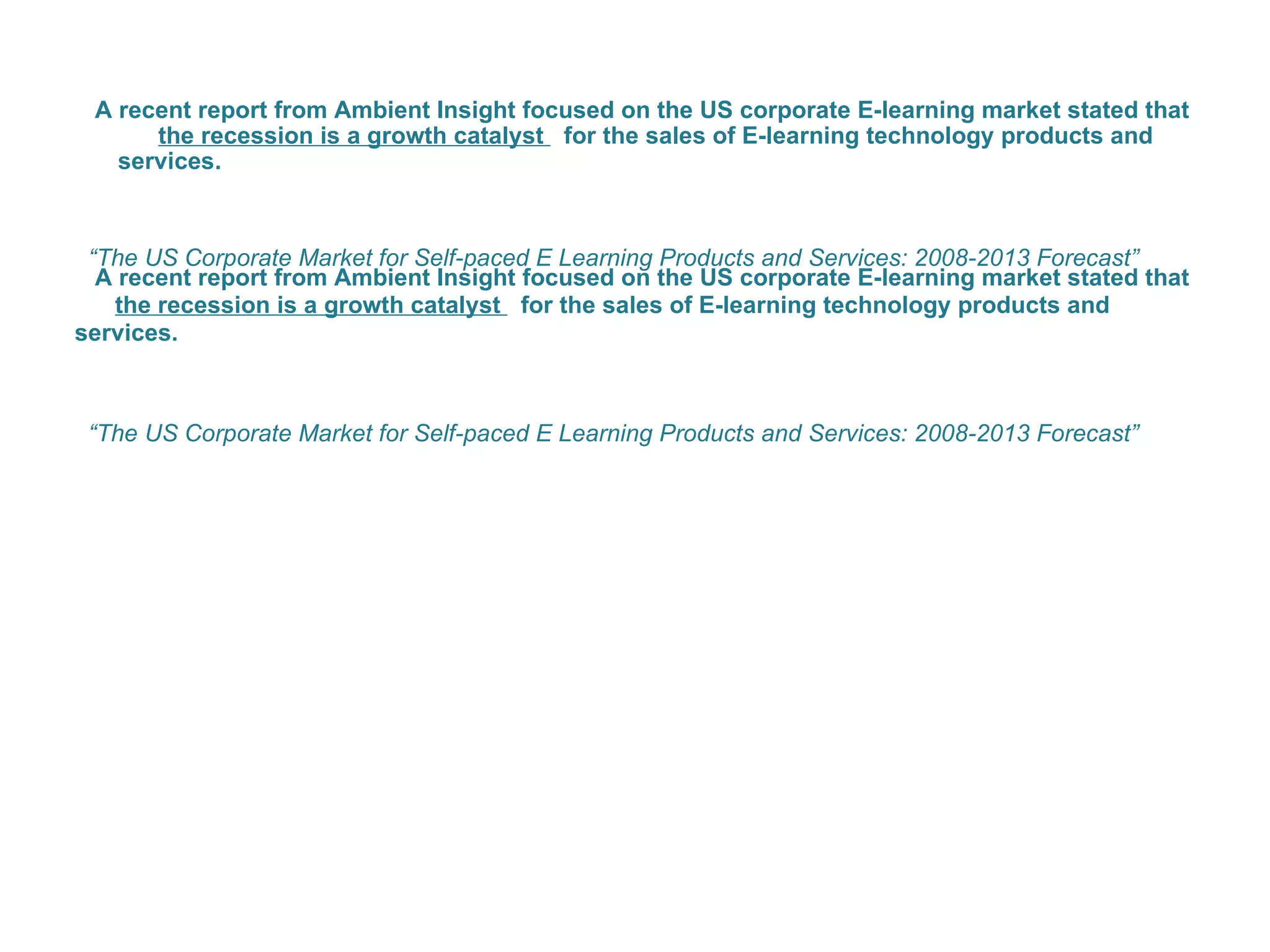 A recent report from Ambient Insight focused on the US corporate E-learning market stated that  the recession is a growth catalyst  for the sales of E-learning technology products and services.  “ The US Corporate Market for Self-paced E Learning Products and Services: 2008-2013 Forecast”  A recent report from Ambient Insight focused on the US corporate E-learning market stated that  the recession is a growth catalyst  for the sales of E-learning technology products and services.  “ The US Corporate Market for Self-paced E Learning Products and Services: 2008-2013 Forecast”  