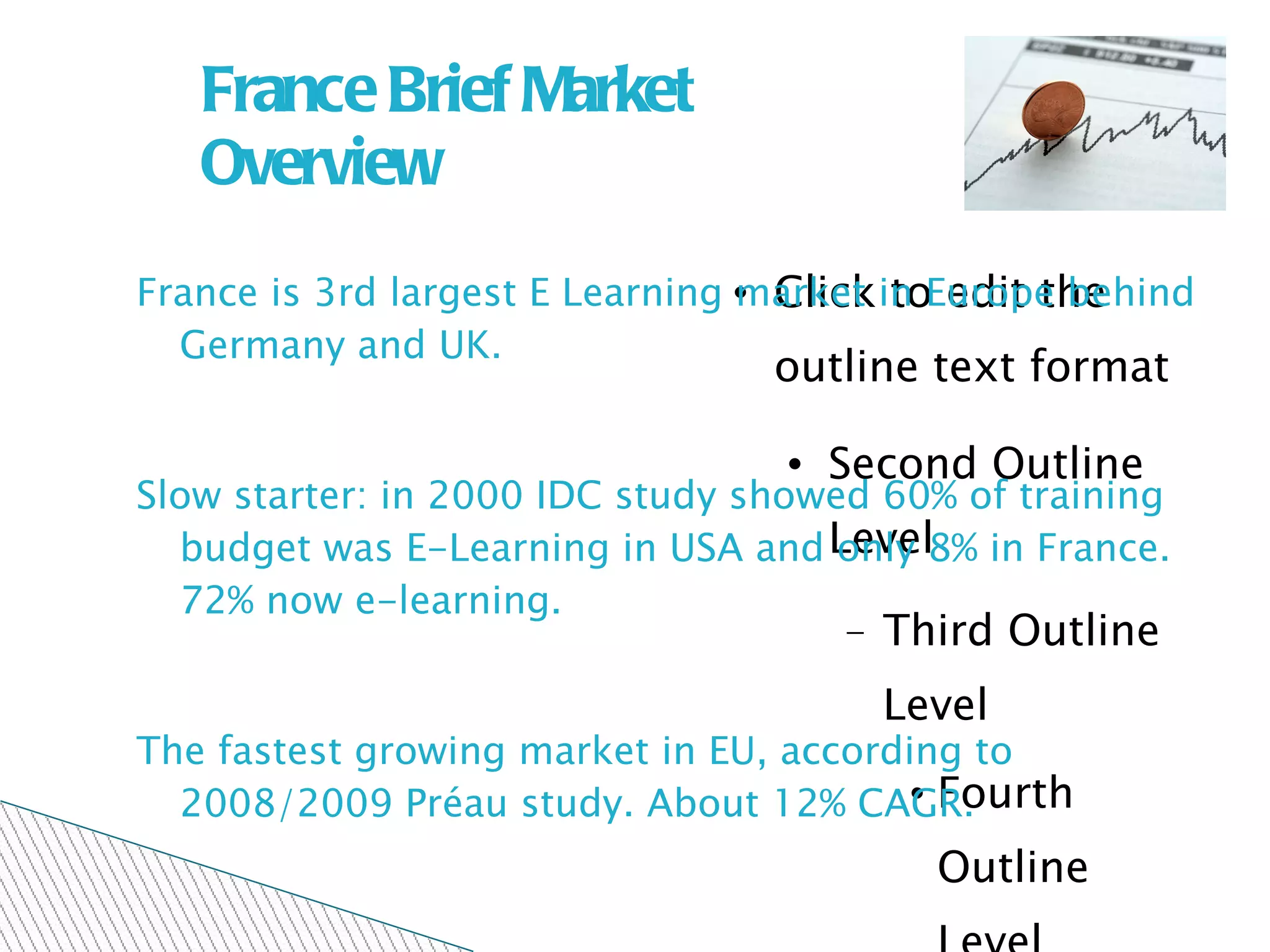 France Brief Market Overview France is 3rd largest E Learning market in Europe behind Germany and UK.  Slow starter: in 2000 IDC study showed 60% of training budget was E-Learning in USA and only 8% in France. 72% now e-learning. The fastest growing market in EU, according to 2008/2009 Préau study. About 12% CAGR. 