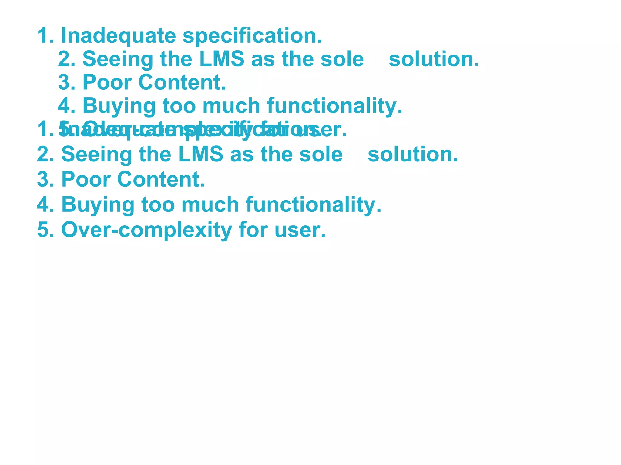 1. Inadequate specification. 2. Seeing the LMS as the sole  solution. 3. Poor Content. 4. Buying too much functionality. 5. Over-complexity for user. 1. Inadequate specification. 2. Seeing the LMS as the sole  solution. 3. Poor Content. 4. Buying too much functionality. 5. Over-complexity for user. 