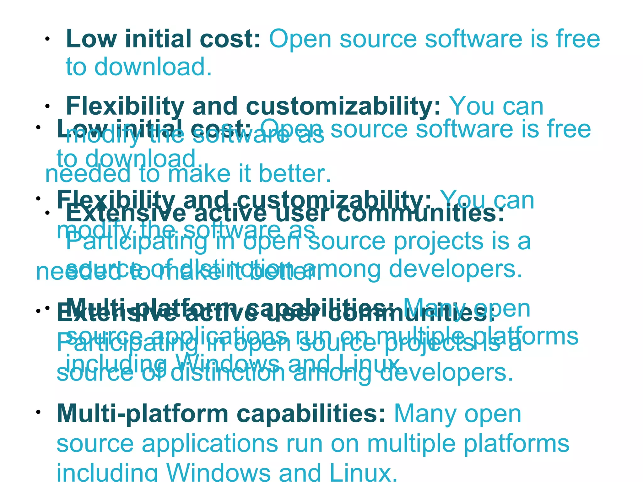 Low initial cost:  Open source software is free to download.  Flexibility and customizability:   You can modify the software as  needed to make it better. Extensive active user communities:  Participating in open source projects is a source of distinction among developers. Multi-platform capabilities:  Many open source applications run on multiple platforms including Windows and Linux. Low initial cost:  Open source software is free to download.  Flexibility and customizability:   You can modify the software as  needed to make it better. Extensive active user communities:  Participating in open source projects is a source of distinction among developers. Multi-platform capabilities:  Many open source applications run on multiple platforms including Windows and Linux. 
