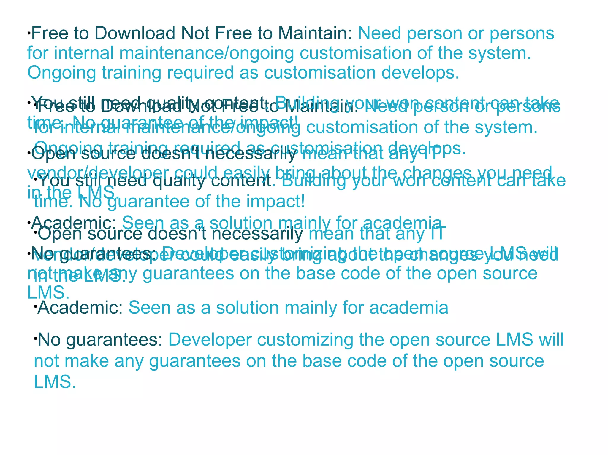 Free to Download Not Free to Maintain:  Need person or persons for internal maintenance/ongoing customisation of the system. Ongoing training required as customisation develops. You still need quality content . Building your won content can take time. No guarantee of the impact! Open source doesn't necessarily  mean that any IT vendor/developer could easily bring about the changes you need in the LMS. Academic:  Seen as a solution mainly for academia No guarantees:  Developer customizing the open source LMS will not make any guarantees on the base code of the open source LMS. Free to Download Not Free to Maintain:  Need person or persons for internal maintenance/ongoing customisation of the system. Ongoing training required as customisation develops. You still need quality content . Building your won content can take time. No guarantee of the impact! Open source doesn't necessarily  mean that any IT vendor/developer could easily bring about the changes you need in the LMS. Academic:  Seen as a solution mainly for academia No guarantees:  Developer customizing the open source LMS will not make any guarantees on the base code of the open source LMS. 