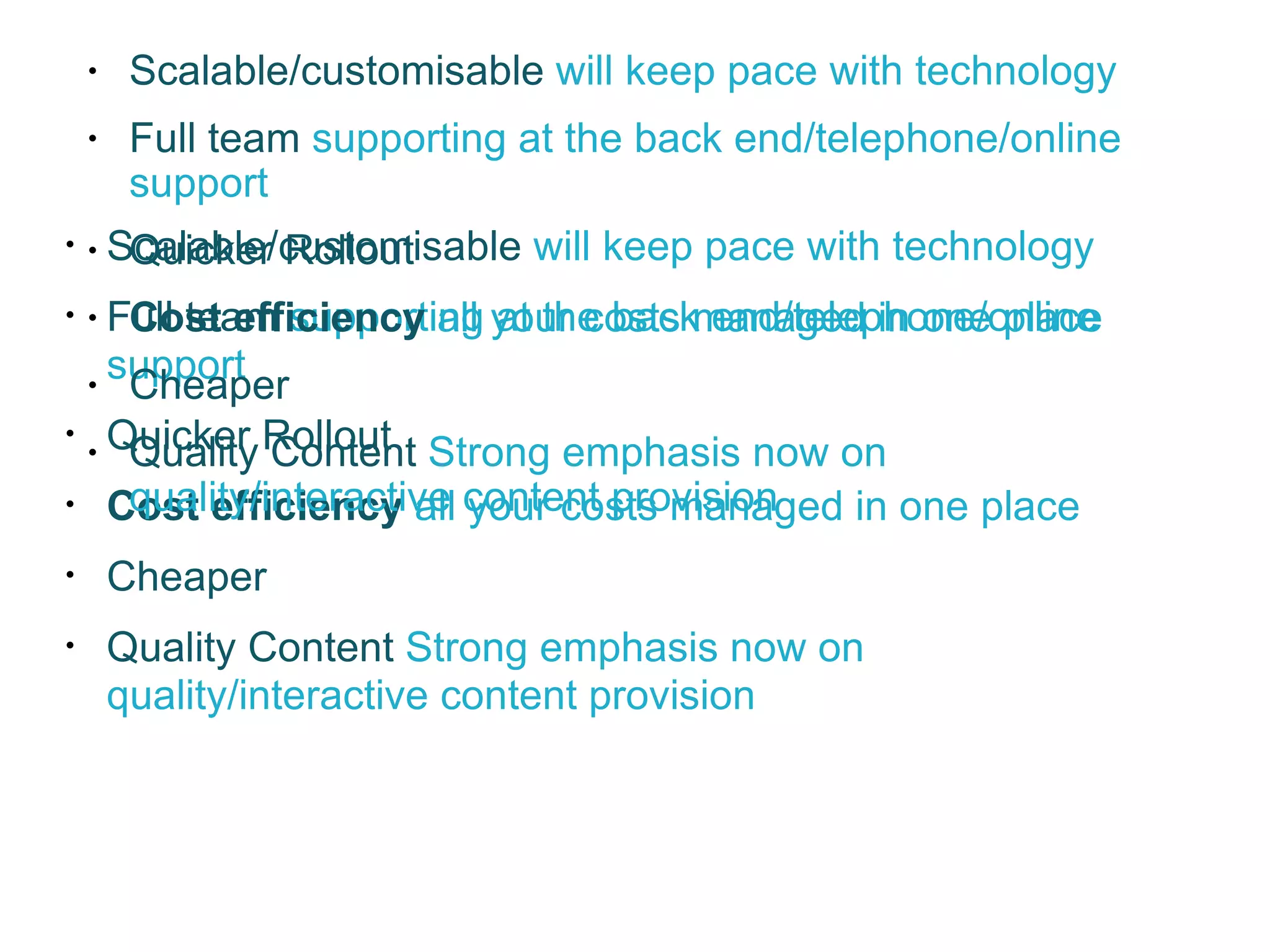 Scalable/customisable  will keep pace with technology  Full team  supporting at the back end/telephone/online support Quicker Rollout Cost efficiency  all your costs managed in one place Cheaper Quality Content  Strong emphasis now on quality/interactive content provision Scalable/customisable  will keep pace with technology  Full team  supporting at the back end/telephone/online support Quicker Rollout Cost efficiency  all your costs managed in one place Cheaper Quality Content  Strong emphasis now on quality/interactive content provision 
