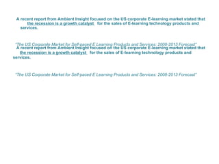 A recent report from Ambient Insight focused on the US corporate E-learning market stated that  the recession is a growth catalyst  for the sales of E-learning technology products and services.  “ The US Corporate Market for Self-paced E Learning Products and Services: 2008-2013 Forecast”  A recent report from Ambient Insight focused on the US corporate E-learning market stated that  the recession is a growth catalyst  for the sales of E-learning technology products and services.  “ The US Corporate Market for Self-paced E Learning Products and Services: 2008-2013 Forecast”  