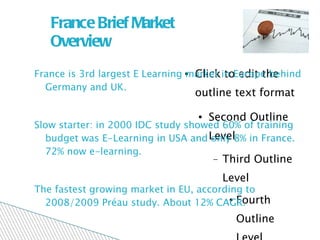 France Brief Market Overview France is 3rd largest E Learning market in Europe behind Germany and UK.  Slow starter: in 2000 IDC study showed 60% of training budget was E-Learning in USA and only 8% in France. 72% now e-learning. The fastest growing market in EU, according to 2008/2009 Préau study. About 12% CAGR. 