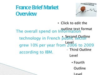 France Brief Market  Overview The overall spend on Information technology in French public sector grew 10% per year from 2006 to 2009 according to IBM. 