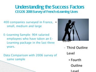 Understanding the Success Factors CEGOS 2008 Survey of French eLearning Users 400 companies surveyed in France, small, medium and large E-Learning Sample: 904 salaried employees who have taken an E- Learning package in the last three years.  Data Comparison with 2006 survey of same sample 