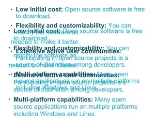 Low initial cost:  Open source software is free to download.  Flexibility and customizability:   You can modify the software as  needed to make it better. Extensive active user communities:  Participating in open source projects is a source of distinction among developers. Multi-platform capabilities:  Many open source applications run on multiple platforms including Windows and Linux. Low initial cost:  Open source software is free to download.  Flexibility and customizability:   You can modify the software as  needed to make it better. Extensive active user communities:  Participating in open source projects is a source of distinction among developers. Multi-platform capabilities:  Many open source applications run on multiple platforms including Windows and Linux. 