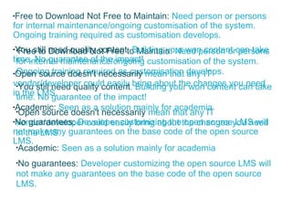 Free to Download Not Free to Maintain:  Need person or persons for internal maintenance/ongoing customisation of the system. Ongoing training required as customisation develops. You still need quality content . Building your won content can take time. No guarantee of the impact! Open source doesn't necessarily  mean that any IT vendor/developer could easily bring about the changes you need in the LMS. Academic:  Seen as a solution mainly for academia No guarantees:  Developer customizing the open source LMS will not make any guarantees on the base code of the open source LMS. Free to Download Not Free to Maintain:  Need person or persons for internal maintenance/ongoing customisation of the system. Ongoing training required as customisation develops. You still need quality content . Building your won content can take time. No guarantee of the impact! Open source doesn't necessarily  mean that any IT vendor/developer could easily bring about the changes you need in the LMS. Academic:  Seen as a solution mainly for academia No guarantees:  Developer customizing the open source LMS will not make any guarantees on the base code of the open source LMS. 