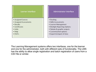 The Learning Management systems offers two interfaces, one for the learner and one for the administrator, both with different sets of functionality. The LMS has the ability to allow single registration and batch registration of users from a CSV file or similar. 