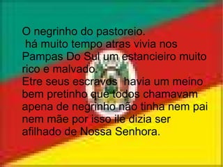 O negrinho do pastoreio.  há muito tempo atras vivia nos Pampas Do Sul um estancieiro muito rico e malvado. Etre seus escravos  havia um meino bem pretinho que todos chamavam apena de negrinho não tinha nem pai nem mãe por isso ile dizia ser afilhado de Nossa Senhora. 