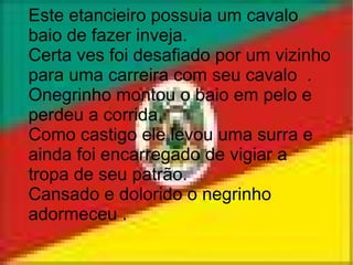 Este etancieiro possuia um cavalo baio de fazer inveja. Certa ves foi desafiado por um vizinho para uma carreira com seu cavalo  . Onegrinho montou o baio em pelo e perdeu a corrida. Como castigo ele levou uma surra e ainda foi encarregado de vigiar a tropa de seu patrão. Cansado e dolorido o negrinho adormeceu . 