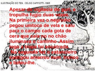 Apesar da vigilacia do guri, a tropulha fugio duas vezes. Na primeira vez o negrinho pegou umtoco de vela e saiu para o campo cada gota de cera que caia no no chão iluminava o caminho .Assim logo a tropa foi encotrada. Na segunda fez o estancieiro castigou amarrou num  tronco e bateu-lhe. 