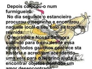 Depois colocou-o num furmigueiro. No dia seguinte o estancieiro procurou o negrinho e encontrou naquele local o seu baio ea tropilha reunida. Onegrinho e Nossa Senhora subindo para o céu desde essa época todos gauchos conhece sta história e acreditam acendendo uma vela para o Negrino ajuda a encontrar objetos perdidos um amor desencontrado .  