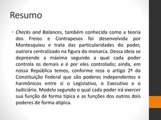 Resumo
• Checks and Balances, também conhecida como a teoria
dos Freios e Contrapesos foi desenvolvida por
Montesquieu e trata das particularidades do poder,
outrora centralizado na figura do monarca. Dessa ideia se
depreende a máxima segundo a qual cada poder
controla os demais e é por eles controlado; ainda, em
nossa República temos, conforme reza o artigo 2º da
Constituição Federal que são poderes independentes e
harmônicos entre si o Legislativo, o Executivo e o
Judiciário. Modelo segundo o qual cada poder irá exercer
sua função de forma típica e as funções dos outros dois
poderes de forma atípica.
 