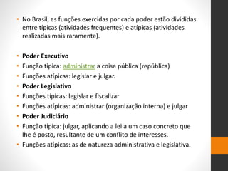 • No Brasil, as funções exercidas por cada poder estão divididas
entre típicas (atividades frequentes) e atípicas (atividades
realizadas mais raramente).
• Poder Executivo
• Função típica: administrar a coisa pública (república)
• Funções atípicas: legislar e julgar.
• Poder Legislativo
• Funções típicas: legislar e fiscalizar
• Funções atípicas: administrar (organização interna) e julgar
• Poder Judiciário
• Função típica: julgar, aplicando a lei a um caso concreto que
lhe é posto, resultante de um conflito de interesses.
• Funções atípicas: as de natureza administrativa e legislativa.
 