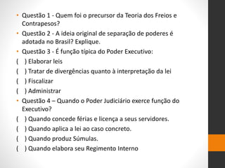 • Questão 1 - Quem foi o precursor da Teoria dos Freios e
Contrapesos?
• Questão 2 - A ideia original de separação de poderes é
adotada no Brasil? Explique.
• Questão 3 - É função típica do Poder Executivo:
( ) Elaborar leis
( ) Tratar de divergências quanto à interpretação da lei
( ) Fiscalizar
( ) Administrar
• Questão 4 – Quando o Poder Judiciário exerce função do
Executivo?
( ) Quando concede férias e licença a seus servidores.
( ) Quando aplica a lei ao caso concreto.
( ) Quando produz Súmulas.
( ) Quando elabora seu Regimento Interno
 