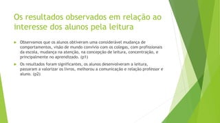 Os resultados observados em relação ao
interesse dos alunos pela leitura
 Observamos que os alunos obtiveram uma considerável mudança de
comportamentos, visão de mundo convívio com os colegas, com profissionais
da escola, mudança na atenção, na concepção de leitura, concentração, e
principalmente no aprendizado. (p1)
 Os resultados foram significantes, os alunos desenvolveram a leitura,
passaram a valorizar os livros, melhorou a comunicação e relação professor e
aluno. (p2)
 