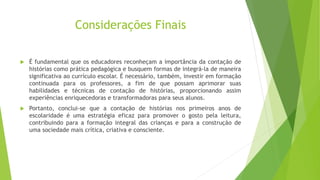 Considerações Finais
 É fundamental que os educadores reconheçam a importância da contação de
histórias como prática pedagógica e busquem formas de integrá-la de maneira
significativa ao currículo escolar. É necessário, também, investir em formação
continuada para os professores, a fim de que possam aprimorar suas
habilidades e técnicas de contação de histórias, proporcionando assim
experiências enriquecedoras e transformadoras para seus alunos.
 Portanto, conclui-se que a contação de histórias nos primeiros anos de
escolaridade é uma estratégia eficaz para promover o gosto pela leitura,
contribuindo para a formação integral das crianças e para a construção de
uma sociedade mais crítica, criativa e consciente.
 